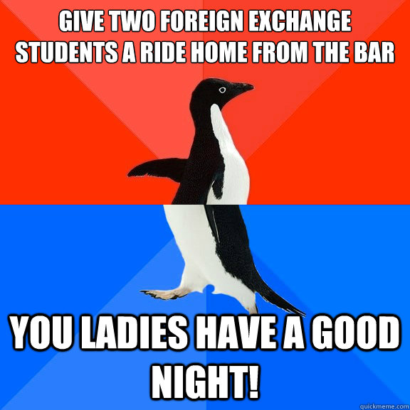 Give two foreign exchange students a ride home from the bar you ladies have a good night!  Socially Awesome Awkward Penguin