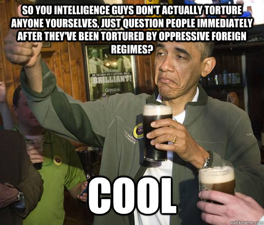 So you intelligence guys don't actually torture anyone yourselves, just question people immediately after they've been tortured by oppressive foreign regimes? Cool  Upvoting Obama