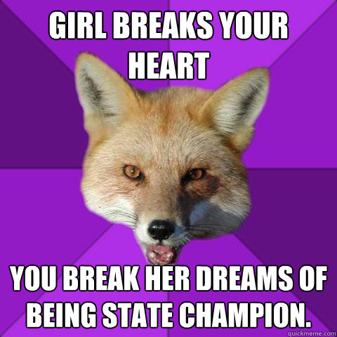Girl breaks your heart You break her dreams of being state champion.  Forensics Fox