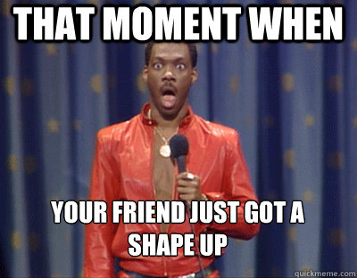 that moment when  your friend just got a 
shape up  