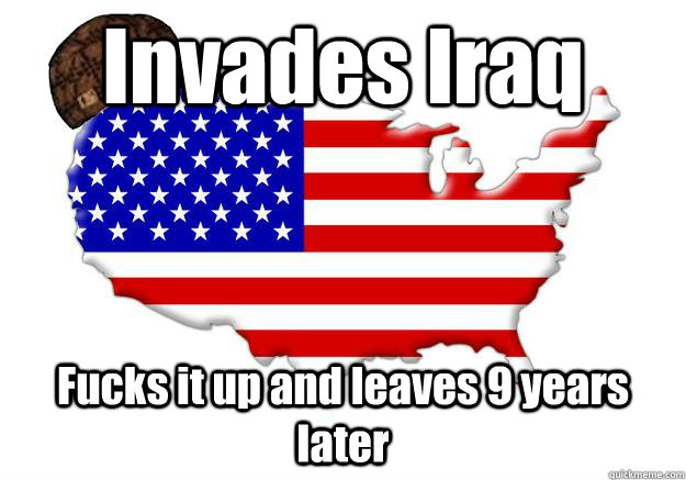 Invades Iraq Fucks it up and leaves 9 years later  Scumbag america
