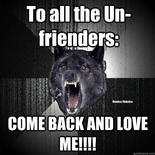 To all the Un-frienders: COME BACK AND LOVE ME!!!! Monica Flokstra  Insanity Wolf