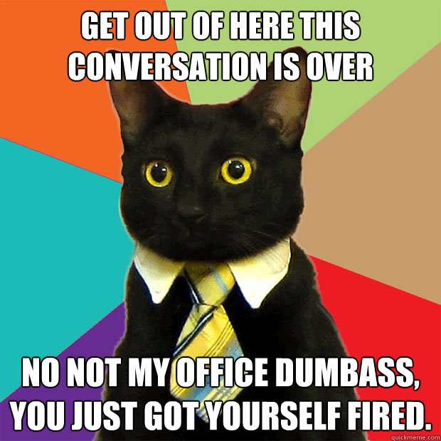 Get out of here this conversation is over No not my office dumbass, you just got yourself fired.  Business Cat