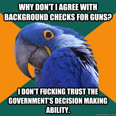 Why don't i agree with background checks for guns? I don't fucking trust the government's decision making ability.  Paranoid Parrot