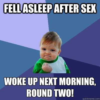 Fell asleep after sex woke up next morning,
ROUND TWO!  Success Kid