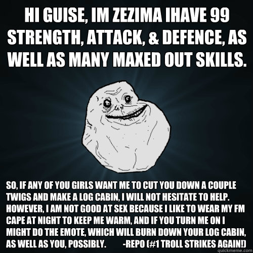 HI GUISE, iM Zezima iHave 99 Strength, Attack, & Defence, as well as many maxed out skills.  So, if any of you girls want me to cut you down a couple twigs and make a log cabin, I will not hesitate to help. However, I am not good at sex because I like to   Forever Alone