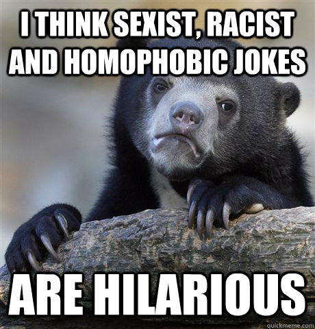 I think sexist, racist and homophobic jokes  are hilarious  Confession Bear