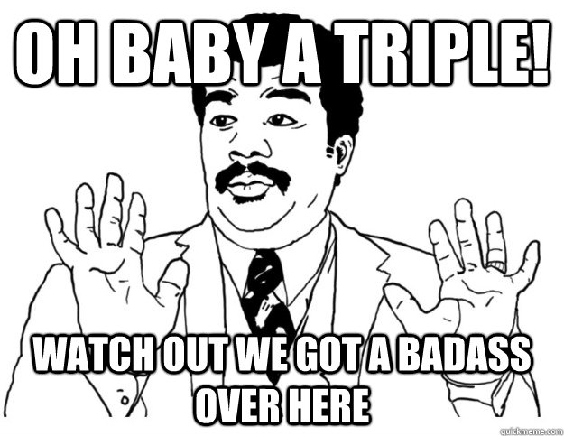 oh baby a triple! watch out we got a badass over here  Watch out we got a badass over here