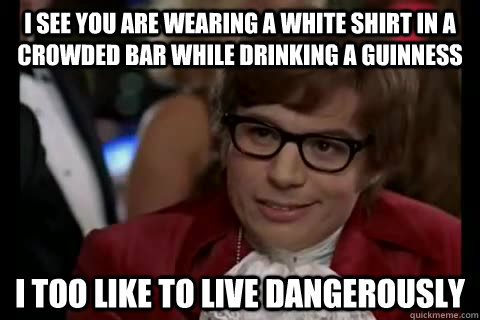 I See you are wearing a white shirt in a crowded bar while drinking a guinness i too like to live dangerously  Dangerously - Austin Powers