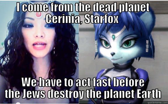 I COME FROM THE DEAD PLANET CERINIA, STARFOX  WE HAVE TO ACT FAST BEFORE THE JEWS DESTROY THE PLANET EARTH Misc