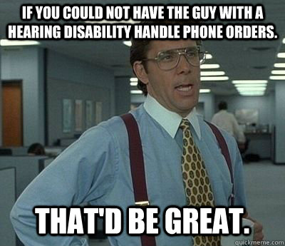 If you could not have the guy with a hearing disability handle phone orders. That'd be great. - If you could not have the guy with a hearing disability handle phone orders. That'd be great.  Bill lumberg