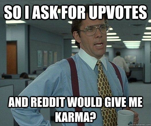 so i ask for upvotes and reddit would give me karma?  Lumbergh