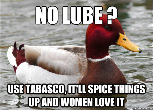 No lube ?
 Use tabasco, it'll spice things up and women love it  Malicious Advice Mallard