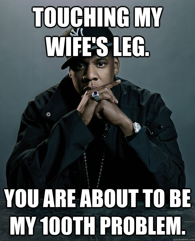 Touching my Wife's leg.  You are about to be my 100th Problem.  - Touching my Wife's leg.  You are about to be my 100th Problem.   Jay-Z 99 Problems