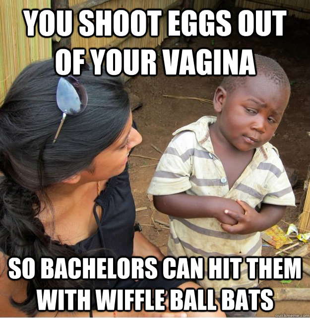 you shoot eggs out of your vagina  so bachelors can hit them with wiffle ball bats  Skeptical Third World Kid