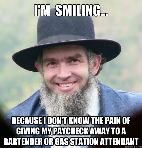 I'm  smiling... because I don't know the pain of giving my paycheck away to a bartender or gas station attendant  Good Guy Amish