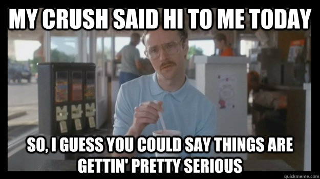 My crush said hi to me today so, i guess you could say things are gettin' pretty serious  hehehe