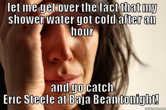 LET ME GET OVER THE FACT THAT MY SHOWER WATER GOT COLD AFTER AN HOUR AND GO CATCH ERIC STEELE AT BAJA BEAN TONIGHT!  First World Problems