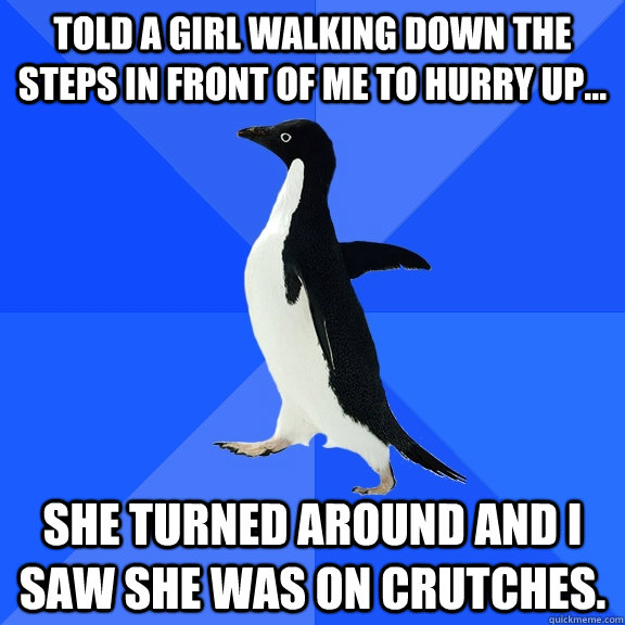 Told a girl walking down the steps in front of me to hurry up...  She turned around and I saw she was on crutches.  Socially Awkward Penguin