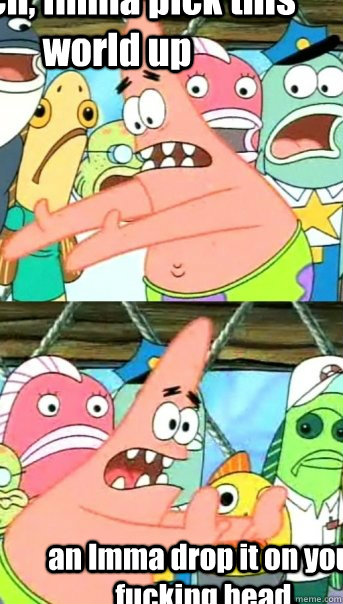 Bitch, Imma pick this world up an Imma drop it on your fucking head.  Push it somewhere else Patrick