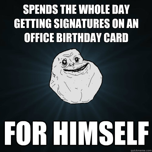 Spends the whole day getting signatures on an office birthday card for himself  Forever Alone