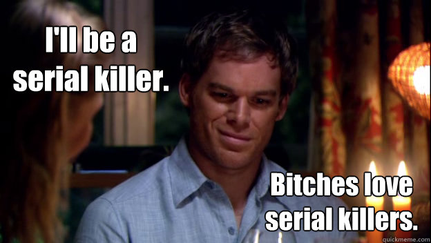 I'll be a serial killer. Bitches love serial killers.  Dexter