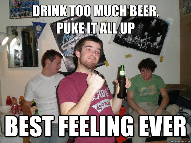 Drink too much beer, 
puke it all up Best feeling ever  