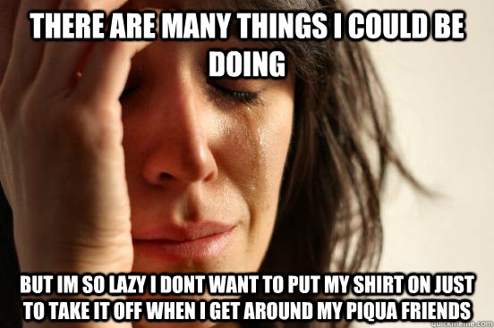 There are many things i could be doing but im so lazy i dont want to put my shirt on just to take it off when i get around my piqua friends  First World Problems