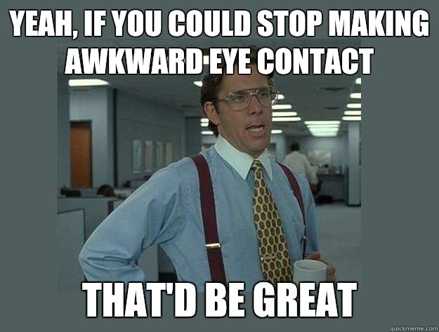 yeah, if you could stop making awkward eye contact That'd be great - yeah, if you could stop making awkward eye contact That'd be great  Office Space Lumbergh