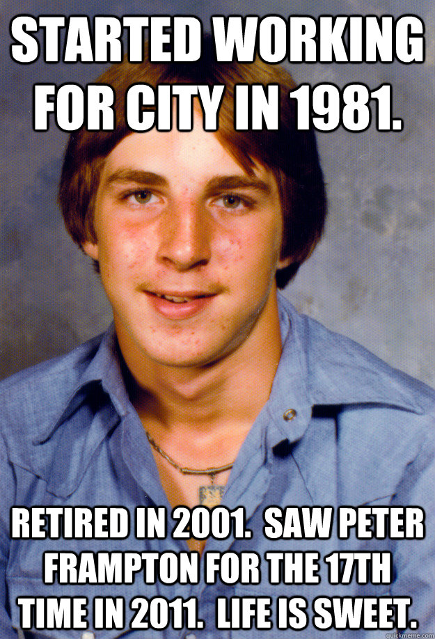 Started working for city in 1981. Retired in 2001.  Saw Peter Frampton for the 17th time in 2011.  Life is sweet. - Started working for city in 1981. Retired in 2001.  Saw Peter Frampton for the 17th time in 2011.  Life is sweet.  Old Economy Steven