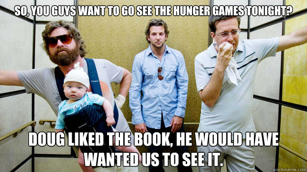 So, You guys want to go see the hunger games tonight? doug liked the book, he would have wanted us to see it.  hangover hunger games