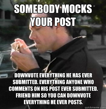 somebody mocks your post downvote everything he has ever submitted. everything anyone who comments on his post ever submitted. friend him so you can downvote everything he ever posts.    