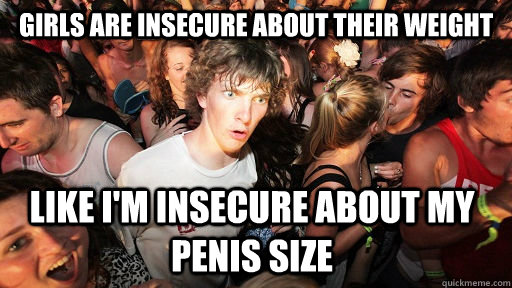 girls are insecure about their weight like i'm insecure about my penis size  Sudden Clarity Clarence