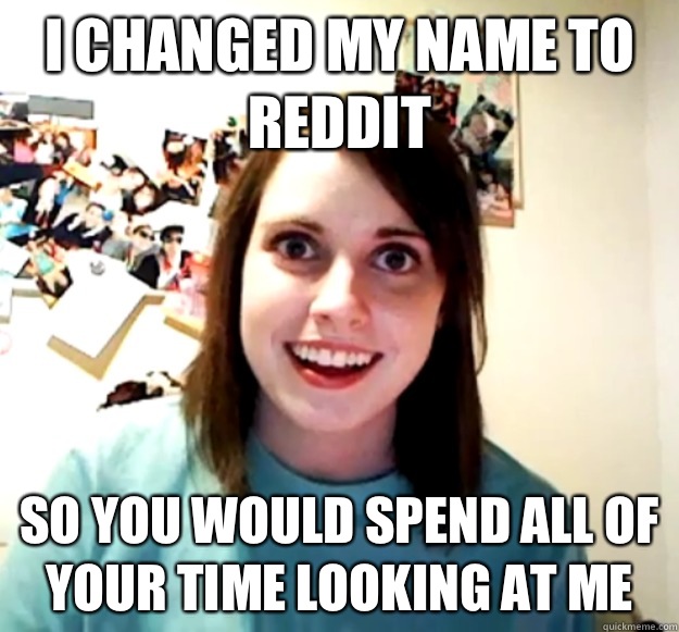 I changed my name to reddit So you would spend all of your time looking at me  Overly Attached Girlfriend