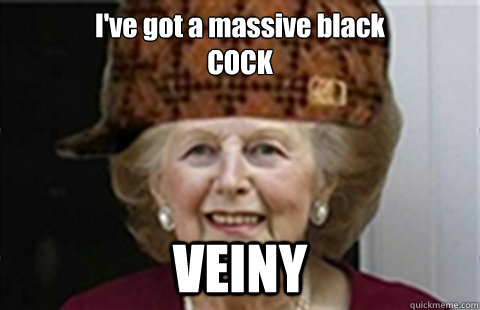 I've got a massive black
COCK VEINY  Scumbag Margaret Thatcher