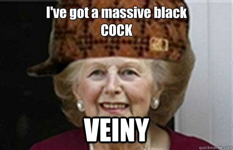 I've got a massive black
COCK VEINY  Scumbag Margaret Thatcher