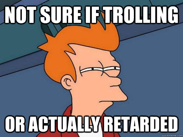 Not sure if trolling Or actually retarded  Futurama Fry
