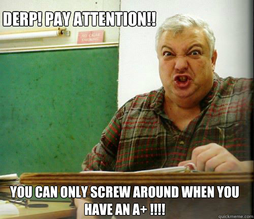 DERP! PAY ATTENTION!! You can only screw around when you have an A+ !!!! - DERP! PAY ATTENTION!! You can only screw around when you have an A+ !!!!  Angry Teacher Meme