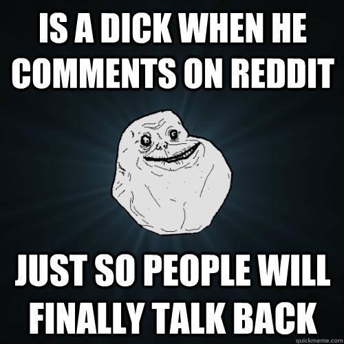 Is a dick when he comments on reddit just so people will finally talk back  Forever Alone