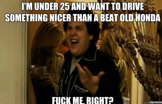 I'm under 25 and want to drive something nicer than a beat old honda FUCK ME, RIGHT?  fuck me right