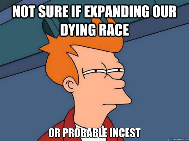 Not sure if expanding our dying race or probable incest  Futurama Fry