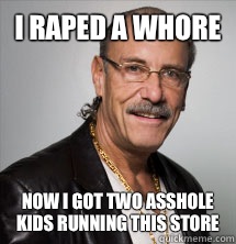 I raped a whore Now I got two asshole kids running this store  Les Gold