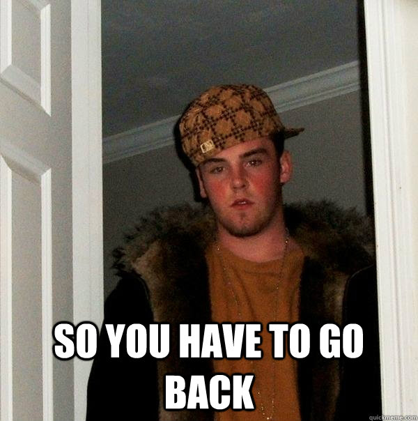  so you have to go back  Scumbag Steve