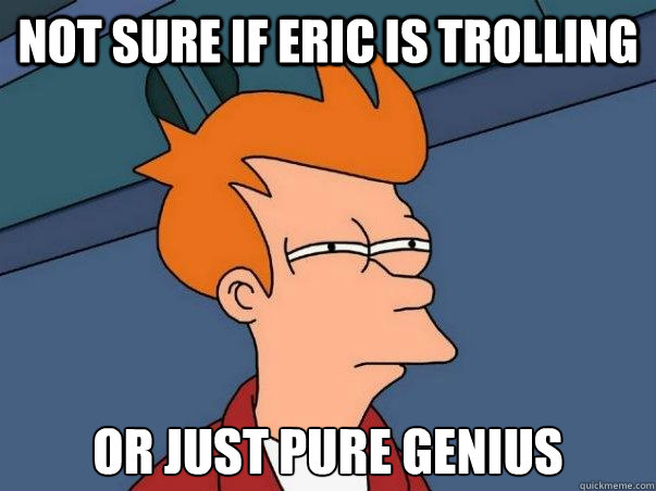 Not sure if eric is trolling or just pure genius  Not sure Fry