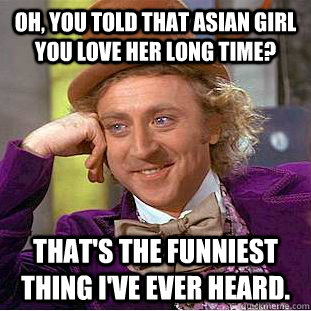 Oh, you told that asian girl you love her long time? That's the funniest thing I've ever heard.  Creepy Wonka