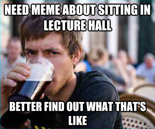 Need meme about sitting in lecture hall Better find out what that's like - Need meme about sitting in lecture hall Better find out what that's like  Lazy College Senior