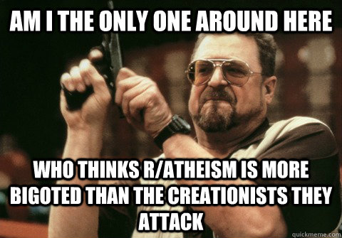 Am I the only one around here who thinks R/atheism is more bigoted than the creationists they attack - Am I the only one around here who thinks R/atheism is more bigoted than the creationists they attack  Am I the only one