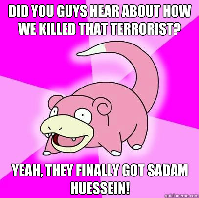 Did you guys hear about how we killed that terrorist? Yeah, they finally got Sadam Huessein!  Slowpoke