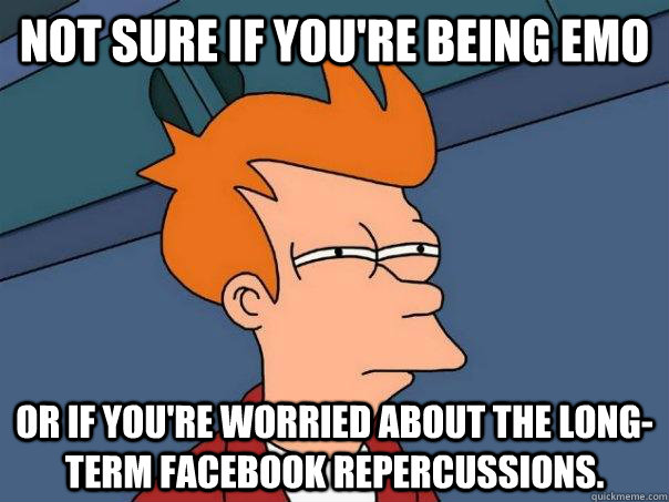 Not sure if you're being emo Or if you're worried about the long-term facebook repercussions. - Not sure if you're being emo Or if you're worried about the long-term facebook repercussions.  Futurama Fry