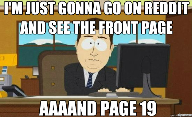 I'm just gonna go on reddit and see the front page AAAAND page 19  aaaand its gone